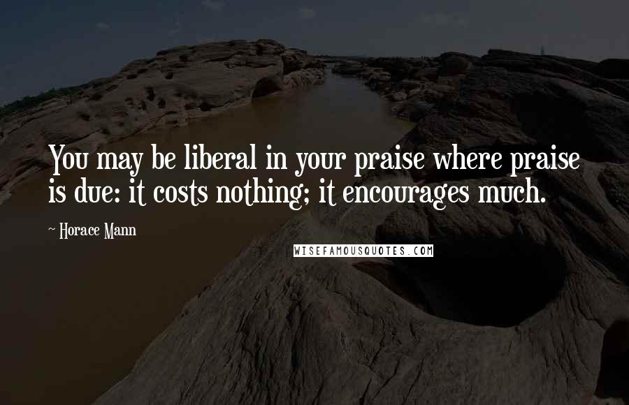 Horace Mann Quotes: You may be liberal in your praise where praise is due: it costs nothing; it encourages much.
