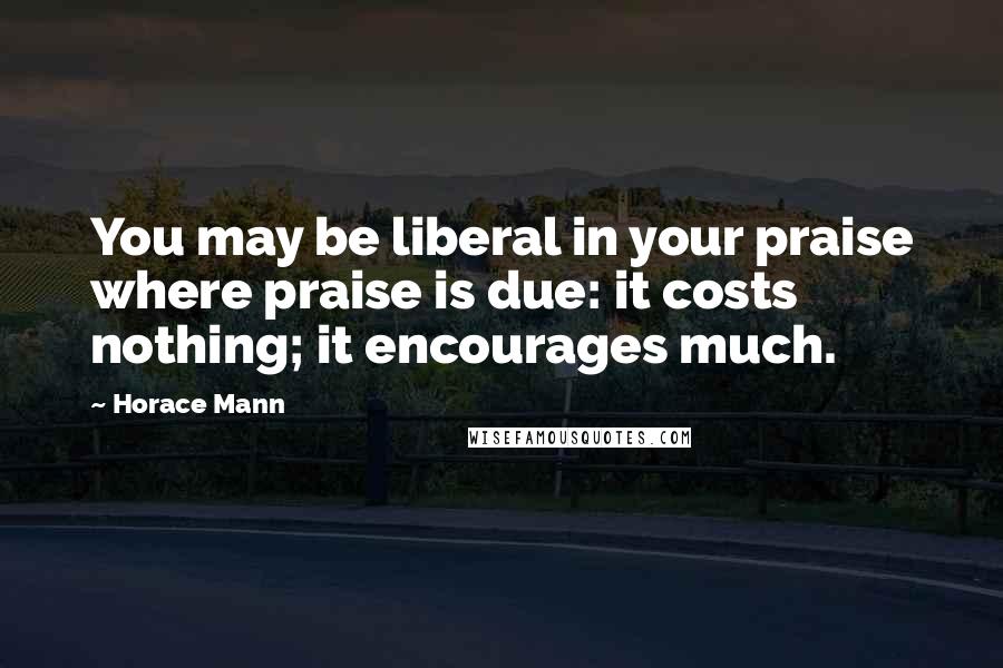 Horace Mann Quotes: You may be liberal in your praise where praise is due: it costs nothing; it encourages much.