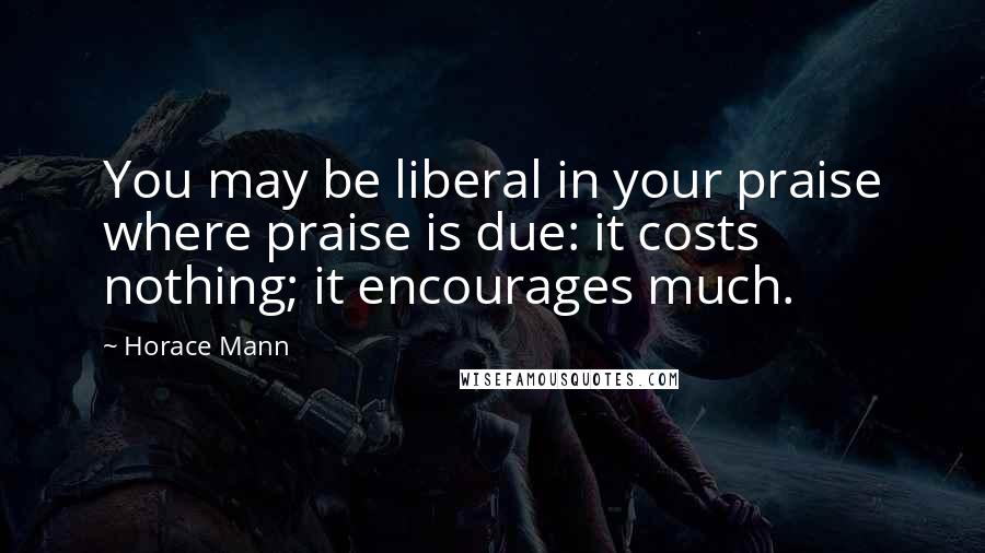 Horace Mann Quotes: You may be liberal in your praise where praise is due: it costs nothing; it encourages much.
