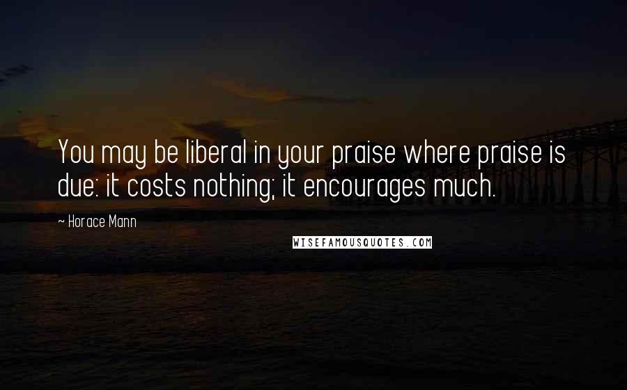 Horace Mann Quotes: You may be liberal in your praise where praise is due: it costs nothing; it encourages much.