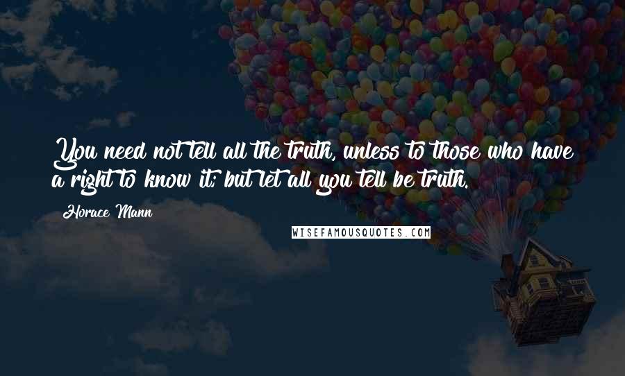 Horace Mann Quotes: You need not tell all the truth, unless to those who have a right to know it; but let all you tell be truth.