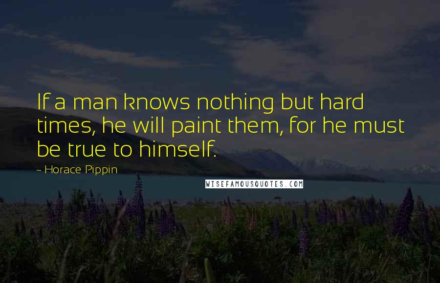 Horace Pippin Quotes: If a man knows nothing but hard times, he will paint them, for he must be true to himself.