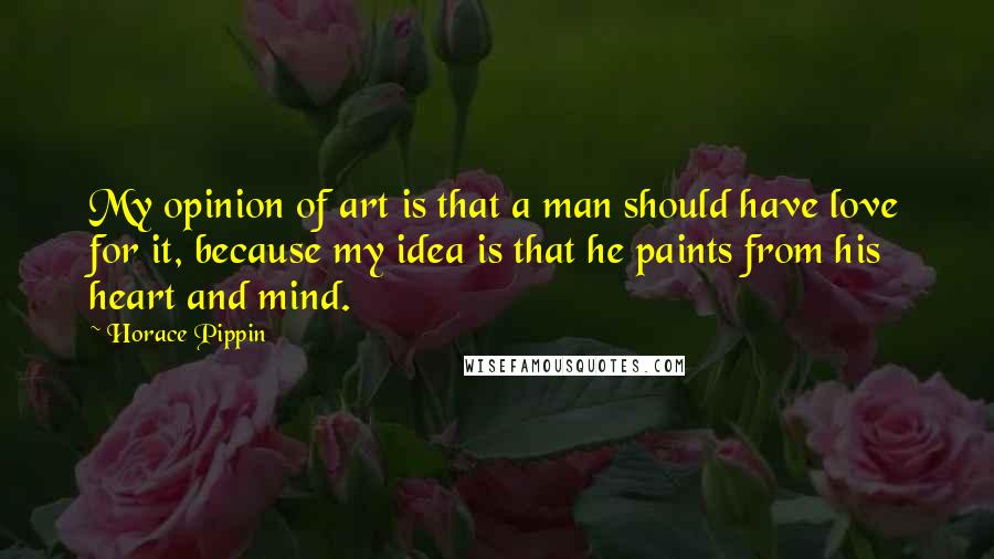 Horace Pippin Quotes: My opinion of art is that a man should have love for it, because my idea is that he paints from his heart and mind.