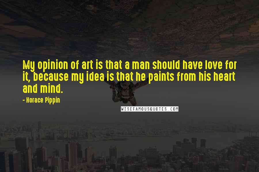 Horace Pippin Quotes: My opinion of art is that a man should have love for it, because my idea is that he paints from his heart and mind.