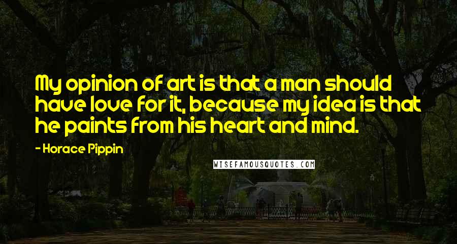 Horace Pippin Quotes: My opinion of art is that a man should have love for it, because my idea is that he paints from his heart and mind.