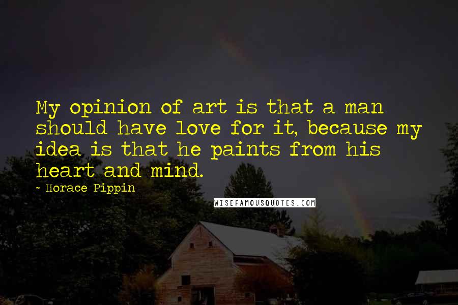 Horace Pippin Quotes: My opinion of art is that a man should have love for it, because my idea is that he paints from his heart and mind.
