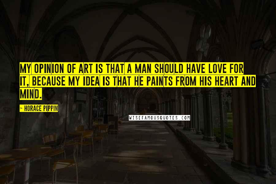 Horace Pippin Quotes: My opinion of art is that a man should have love for it, because my idea is that he paints from his heart and mind.