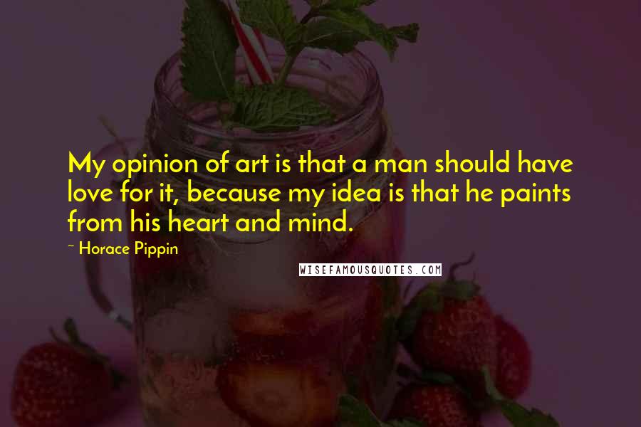 Horace Pippin Quotes: My opinion of art is that a man should have love for it, because my idea is that he paints from his heart and mind.