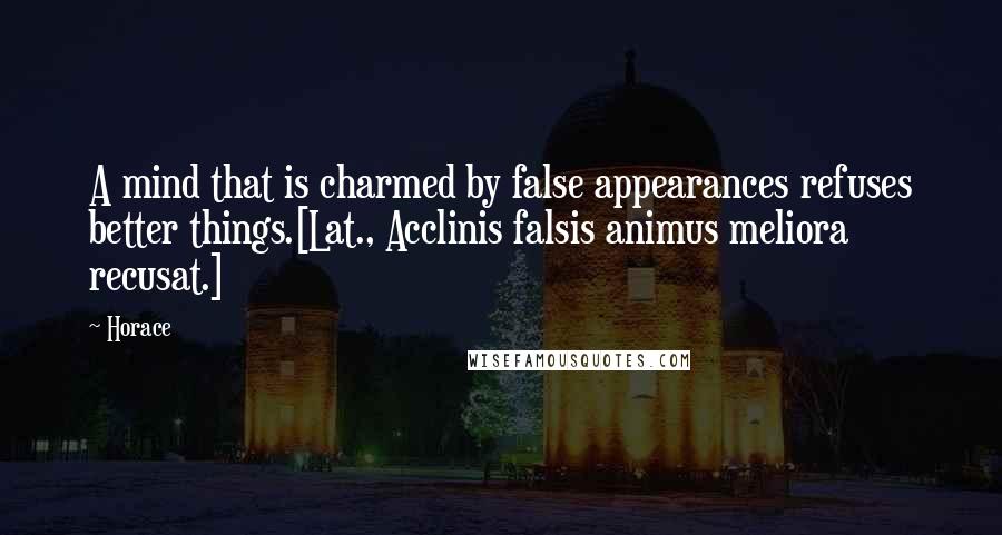 Horace Quotes: A mind that is charmed by false appearances refuses better things.[Lat., Acclinis falsis animus meliora recusat.]
