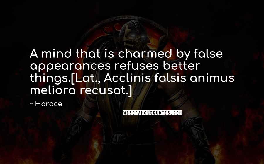 Horace Quotes: A mind that is charmed by false appearances refuses better things.[Lat., Acclinis falsis animus meliora recusat.]