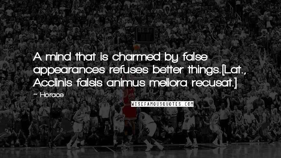 Horace Quotes: A mind that is charmed by false appearances refuses better things.[Lat., Acclinis falsis animus meliora recusat.]