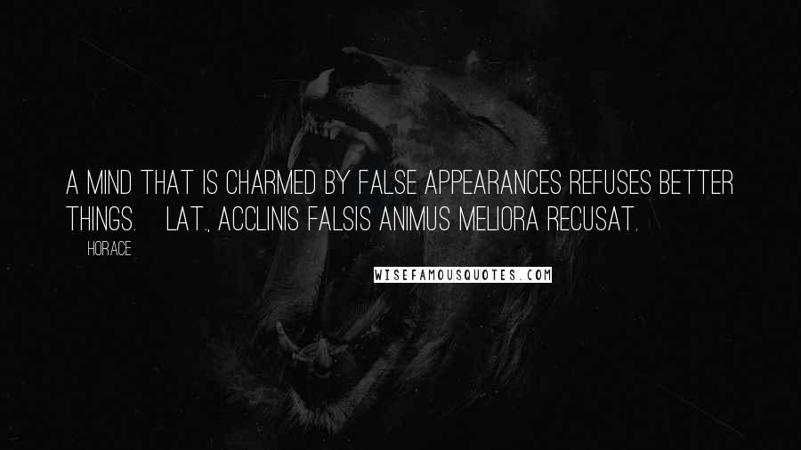 Horace Quotes: A mind that is charmed by false appearances refuses better things.[Lat., Acclinis falsis animus meliora recusat.]