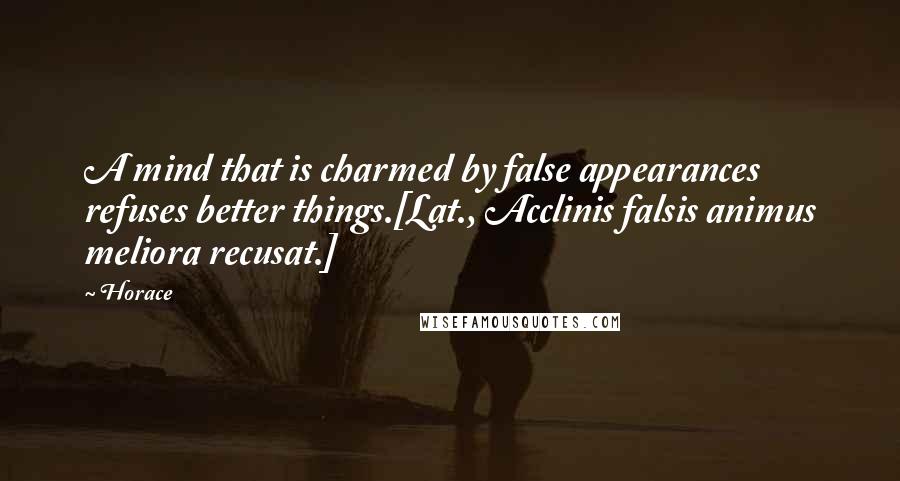 Horace Quotes: A mind that is charmed by false appearances refuses better things.[Lat., Acclinis falsis animus meliora recusat.]
