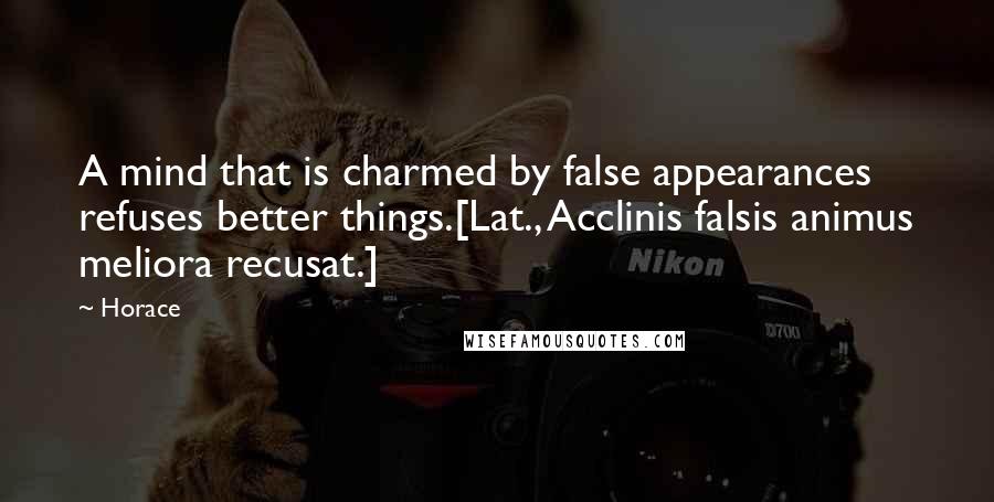 Horace Quotes: A mind that is charmed by false appearances refuses better things.[Lat., Acclinis falsis animus meliora recusat.]