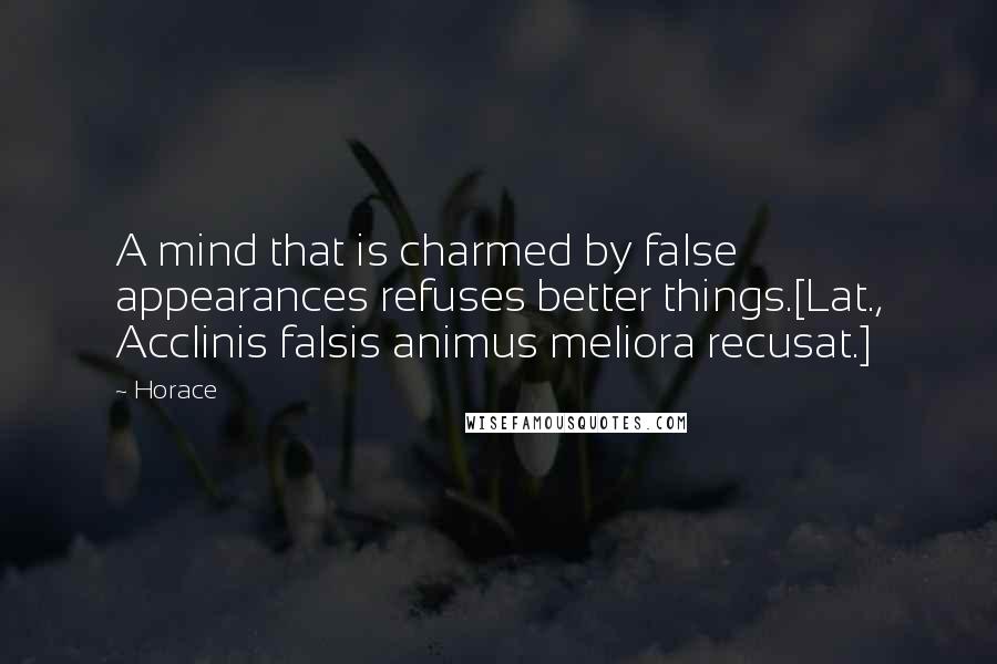 Horace Quotes: A mind that is charmed by false appearances refuses better things.[Lat., Acclinis falsis animus meliora recusat.]