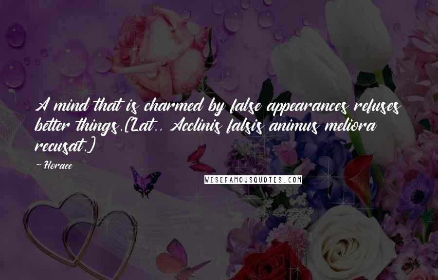 Horace Quotes: A mind that is charmed by false appearances refuses better things.[Lat., Acclinis falsis animus meliora recusat.]