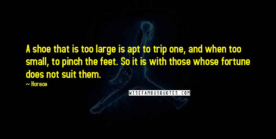 Horace Quotes: A shoe that is too large is apt to trip one, and when too small, to pinch the feet. So it is with those whose fortune does not suit them.