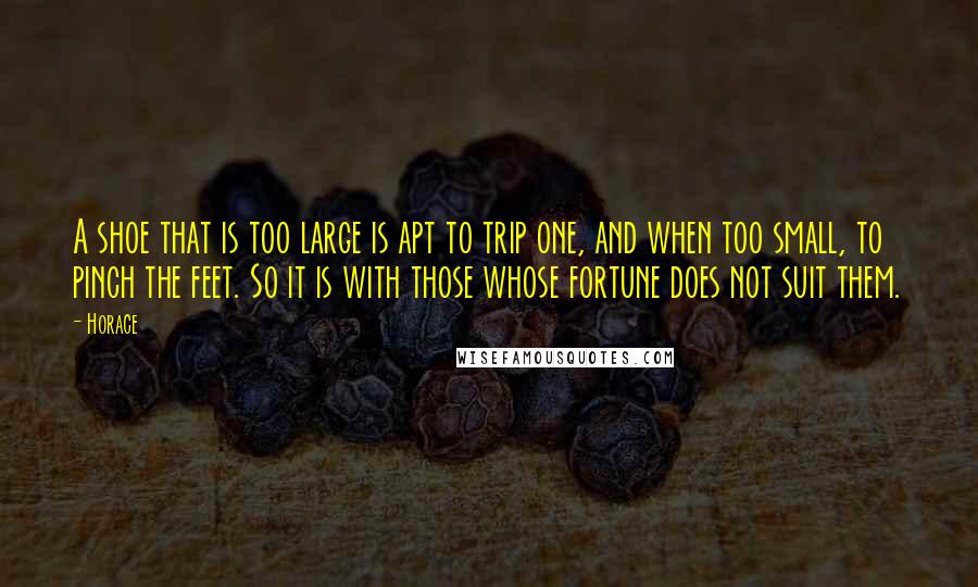 Horace Quotes: A shoe that is too large is apt to trip one, and when too small, to pinch the feet. So it is with those whose fortune does not suit them.