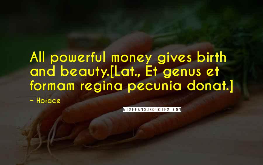 Horace Quotes: All powerful money gives birth and beauty.[Lat., Et genus et formam regina pecunia donat.]