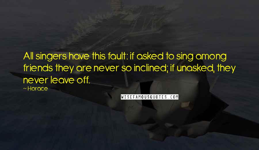 Horace Quotes: All singers have this fault: if asked to sing among friends they are never so inclined; if unasked, they never leave off.