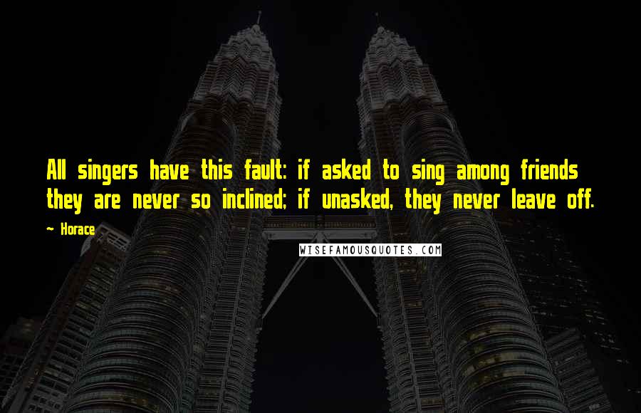 Horace Quotes: All singers have this fault: if asked to sing among friends they are never so inclined; if unasked, they never leave off.