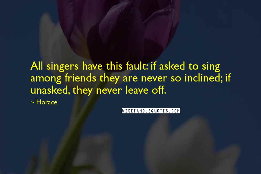 Horace Quotes: All singers have this fault: if asked to sing among friends they are never so inclined; if unasked, they never leave off.