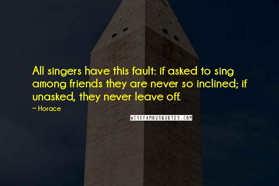Horace Quotes: All singers have this fault: if asked to sing among friends they are never so inclined; if unasked, they never leave off.