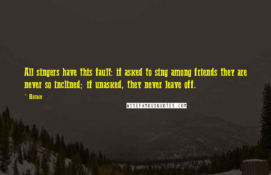 Horace Quotes: All singers have this fault: if asked to sing among friends they are never so inclined; if unasked, they never leave off.