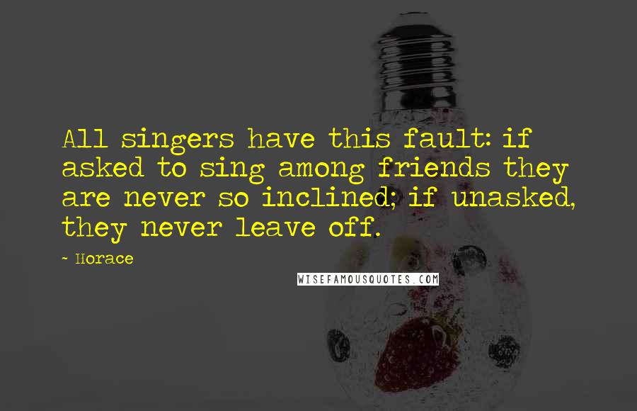 Horace Quotes: All singers have this fault: if asked to sing among friends they are never so inclined; if unasked, they never leave off.