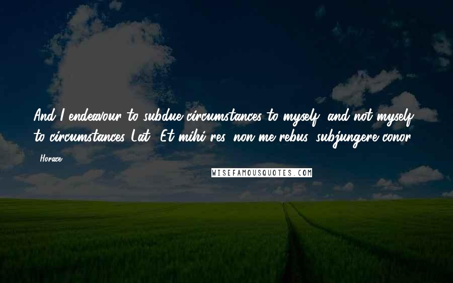 Horace Quotes: And I endeavour to subdue circumstances to myself, and not myself to circumstances.[Lat., Et mihi res, non me rebus, subjungere conor.]