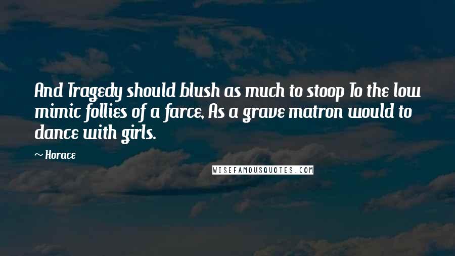Horace Quotes: And Tragedy should blush as much to stoop To the low mimic follies of a farce, As a grave matron would to dance with girls.