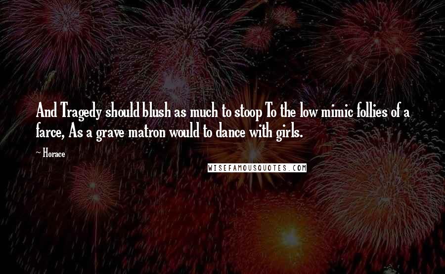 Horace Quotes: And Tragedy should blush as much to stoop To the low mimic follies of a farce, As a grave matron would to dance with girls.