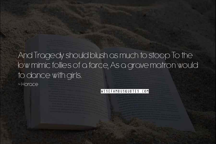 Horace Quotes: And Tragedy should blush as much to stoop To the low mimic follies of a farce, As a grave matron would to dance with girls.