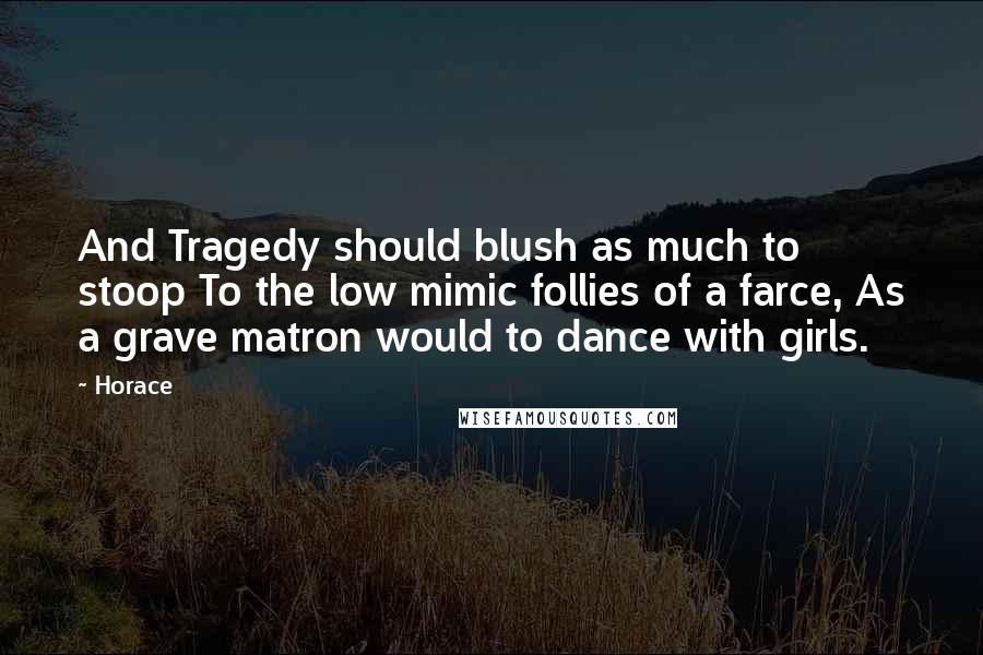 Horace Quotes: And Tragedy should blush as much to stoop To the low mimic follies of a farce, As a grave matron would to dance with girls.