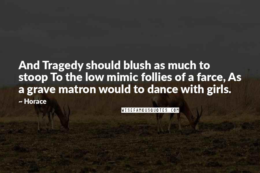 Horace Quotes: And Tragedy should blush as much to stoop To the low mimic follies of a farce, As a grave matron would to dance with girls.
