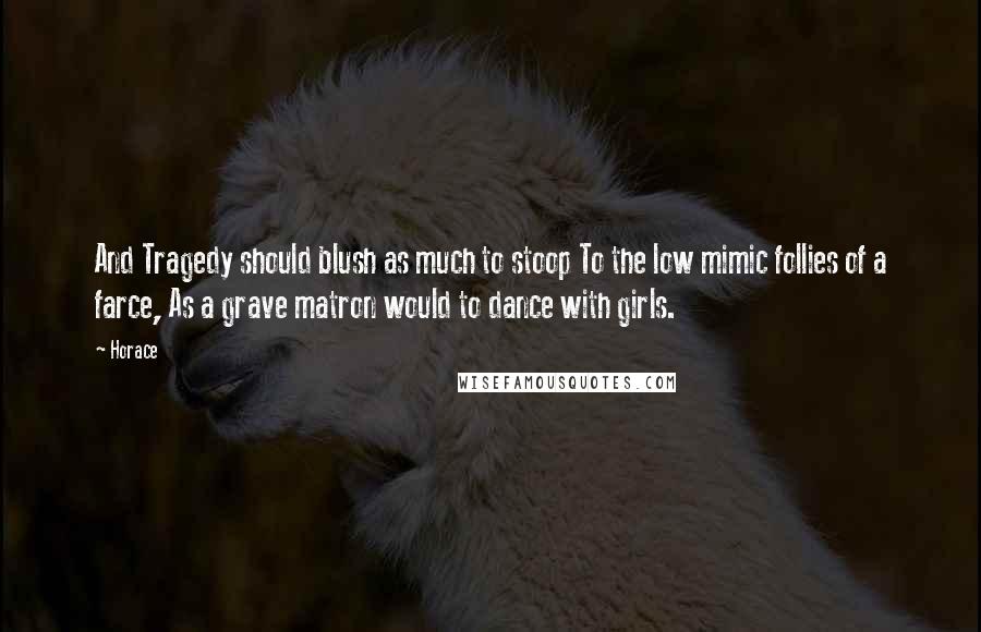 Horace Quotes: And Tragedy should blush as much to stoop To the low mimic follies of a farce, As a grave matron would to dance with girls.