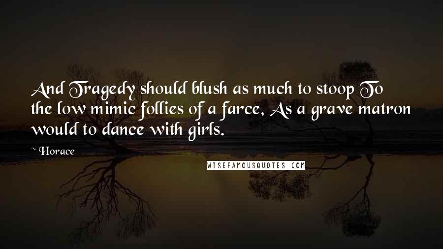 Horace Quotes: And Tragedy should blush as much to stoop To the low mimic follies of a farce, As a grave matron would to dance with girls.