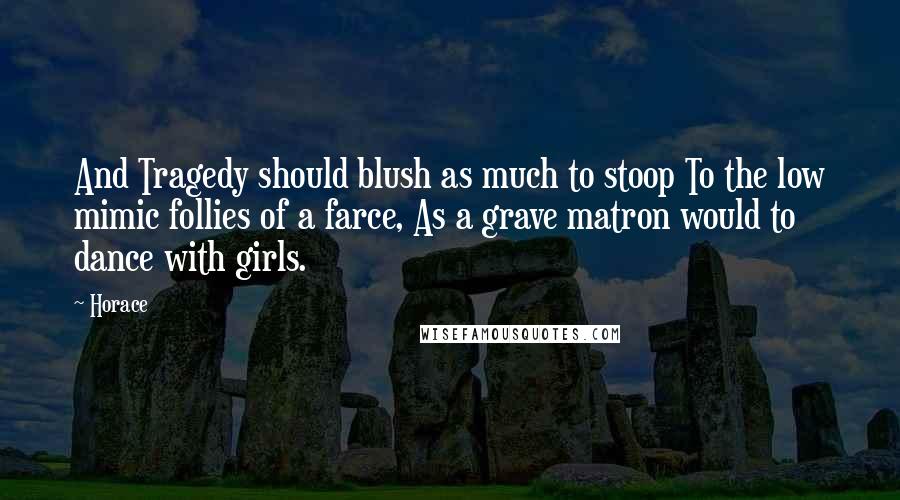 Horace Quotes: And Tragedy should blush as much to stoop To the low mimic follies of a farce, As a grave matron would to dance with girls.