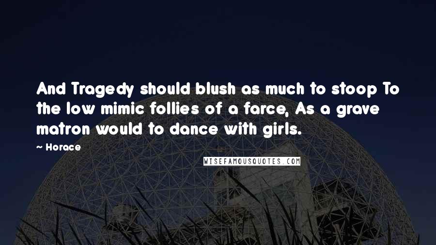Horace Quotes: And Tragedy should blush as much to stoop To the low mimic follies of a farce, As a grave matron would to dance with girls.