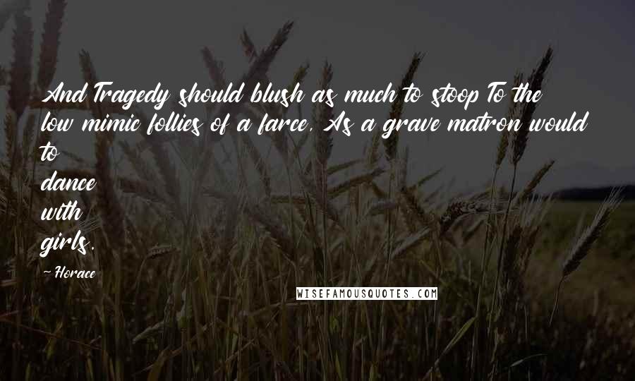 Horace Quotes: And Tragedy should blush as much to stoop To the low mimic follies of a farce, As a grave matron would to dance with girls.