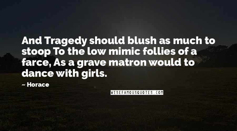 Horace Quotes: And Tragedy should blush as much to stoop To the low mimic follies of a farce, As a grave matron would to dance with girls.