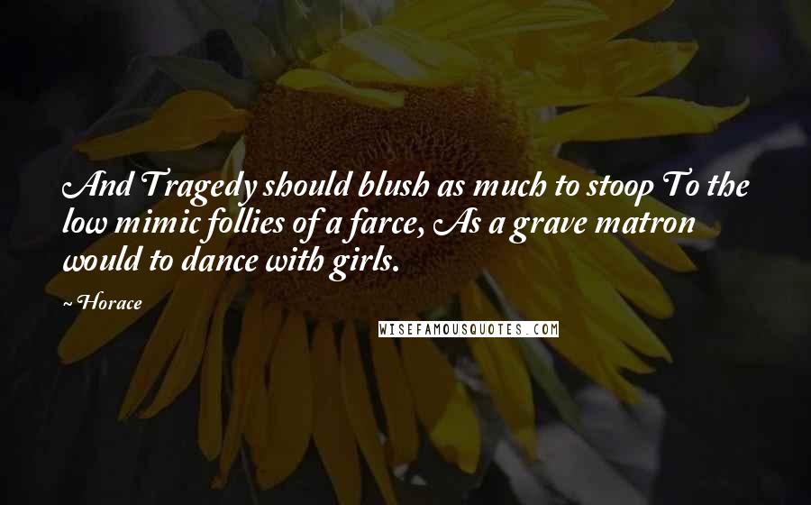 Horace Quotes: And Tragedy should blush as much to stoop To the low mimic follies of a farce, As a grave matron would to dance with girls.