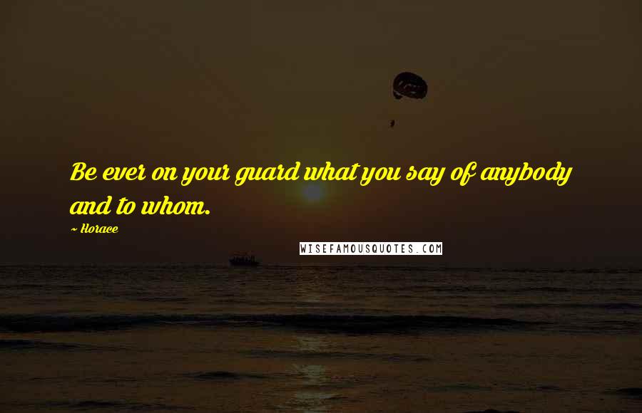 Horace Quotes: Be ever on your guard what you say of anybody and to whom.