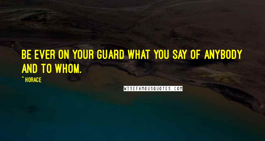 Horace Quotes: Be ever on your guard what you say of anybody and to whom.