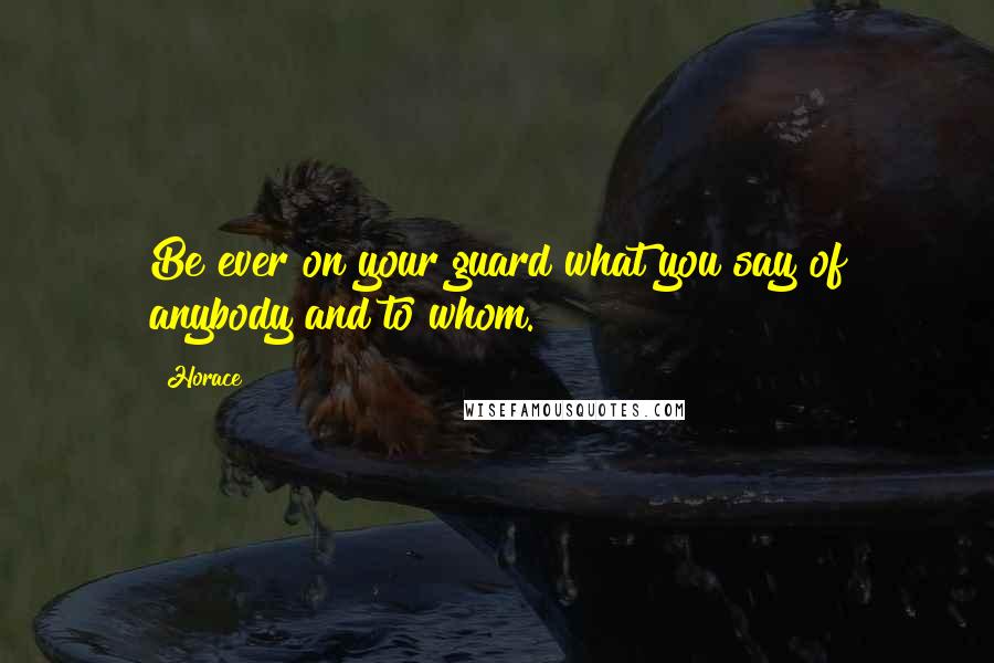 Horace Quotes: Be ever on your guard what you say of anybody and to whom.