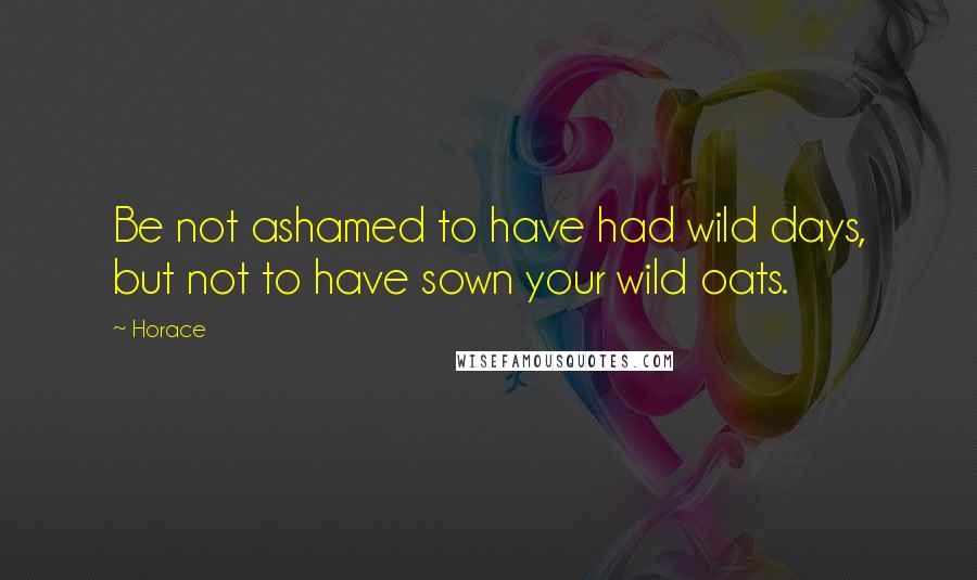 Horace Quotes: Be not ashamed to have had wild days, but not to have sown your wild oats.