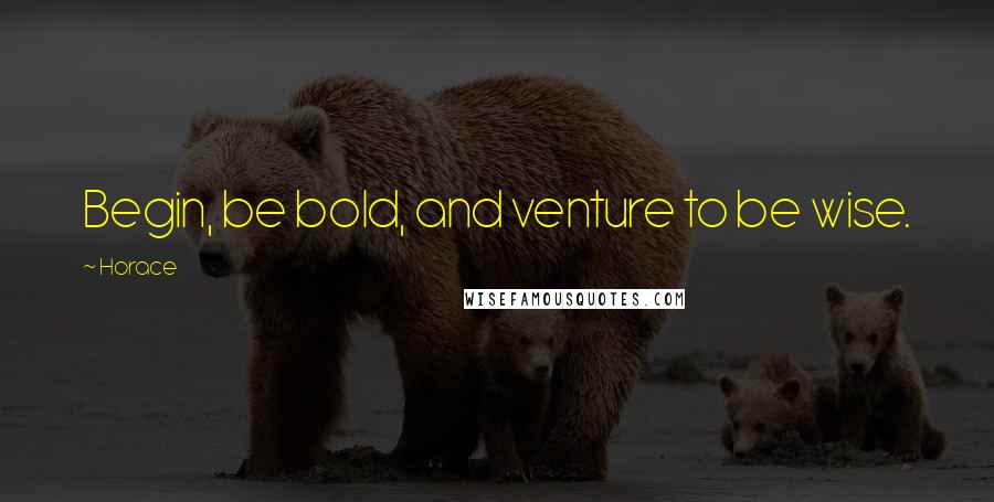 Horace Quotes: Begin, be bold, and venture to be wise.