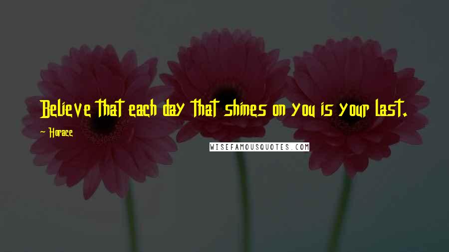 Horace Quotes: Believe that each day that shines on you is your last.