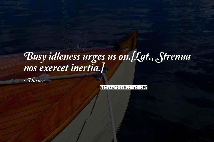 Horace Quotes: Busy idleness urges us on.[Lat., Strenua nos exercet inertia.]