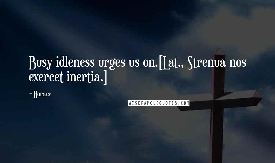 Horace Quotes: Busy idleness urges us on.[Lat., Strenua nos exercet inertia.]